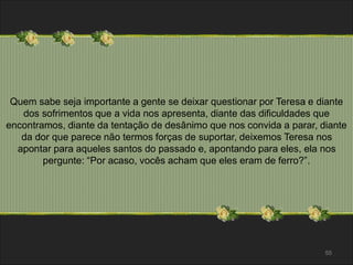 Quem sabe seja importante a gente se deixar questionar por Teresa e diante 
dos sofrimentos que a vida nos apresenta, diante das dificuldades que 
encontramos, diante da tentação de desânimo que nos convida a parar, diante 
da dor que parece não termos forças de suportar, deixemos Teresa nos 
apontar para aqueles santos do passado e, apontando para eles, ela nos 
55 
pergunte: “Por acaso, vocês acham que eles eram de ferro?”. 
 