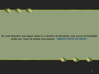 Se você descobrir que seguir Jesus é o caminho da felicidade, mas nunca da facilidade, 
56 
então sim, você vai acabar uma pessoa “AMIGA FORTE DE DEUS”. 
 