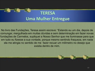 No livro das Fundações, Teresa assim escreve: “Estando eu um dia, depois de 
comungar, mergulhada em muitas dúvidas e sem determinação em fazer novas 
fundações de Carmelos, supliquei a Nosso Senhor que me iluminasse para que 
em tudo eu fizesse a sua vontade, porque mesmo sentindo fraqueza, em nada 
ela me atingia no sentido de me fazer recuar um milímetro no desejo que 
57 
existia dentro de mim. 
 
