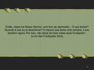 Então, disse-me Nosso Senhor, num tom de repressão: - O que temes? 
Quando é que eu te abandonei? O mesmo que tenho sido sempre, o sou 
58 
também agora. Por isso, não deixa de fazer estas duas fundações”. 
(Livro das Fundações 29,6). 
 