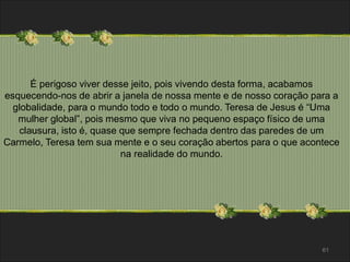 61 
É perigoso viver desse jeito, pois vivendo desta forma, acabamos 
esquecendo-nos de abrir a janela de nossa mente e de nosso coração para a 
globalidade, para o mundo todo e todo o mundo. Teresa de Jesus é “Uma 
mulher global”, pois mesmo que viva no pequeno espaço físico de uma 
clausura, isto é, quase que sempre fechada dentro das paredes de um 
Carmelo, Teresa tem sua mente e o seu coração abertos para o que acontece 
na realidade do mundo. 
 