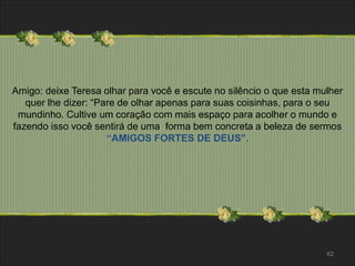Amigo: deixe Teresa olhar para você e escute no silêncio o que esta mulher 
quer lhe dizer: “Pare de olhar apenas para suas coisinhas, para o seu 
mundinho. Cultive um coração com mais espaço para acolher o mundo e 
fazendo isso você sentirá de uma forma bem concreta a beleza de sermos 
62 
“AMIGOS FORTES DE DEUS”. 
 