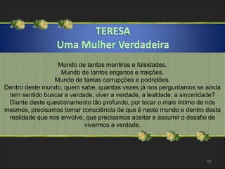 66 
Mundo de tantas mentiras e falsidades. 
Mundo de tantos enganos e traições. 
Mundo de tantas corrupções e podridões. 
Dentro deste mundo, quem sabe, quantas vezes já nos perguntamos se ainda 
tem sentido buscar a verdade, viver a verdade, a lealdade, a sinceridade? 
Diante deste questionamento tão profundo, por tocar o mais íntimo de nós 
mesmos, precisamos tomar consciência de que é neste mundo e dentro desta 
realidade que nos envolve, que precisamos aceitar e assumir o desafio de 
vivermos a verdade. 
 