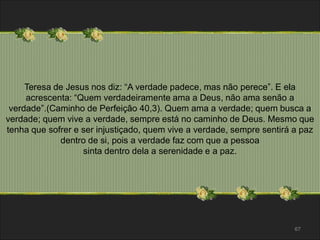 Teresa de Jesus nos diz: “A verdade padece, mas não perece”. E ela 
acrescenta: “Quem verdadeiramente ama a Deus, não ama senão a 
verdade”.(Caminho de Perfeição 40,3). Quem ama a verdade; quem busca a 
verdade; quem vive a verdade, sempre está no caminho de Deus. Mesmo que 
tenha que sofrer e ser injustiçado, quem vive a verdade, sempre sentirá a paz 
67 
dentro de si, pois a verdade faz com que a pessoa 
sinta dentro dela a serenidade e a paz. 
 