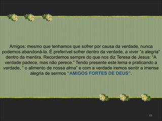 Amigos: mesmo que tenhamos que sofrer por causa da verdade, nunca 
podemos abandoná-la. É preferível sofrer dentro da verdade, a viver “a alegria” 
dentro da mentira. Recordemos sempre do que nos diz Teresa de Jesus: “A 
verdade padece, mas não perece.” Tendo presente este lema e praticando a 
verdade, “ o alimento de nossa alma” e com a verdade iremos sentir a imensa 
68 
alegria de sermos “AMIGOS FORTES DE DEUS”. 
 