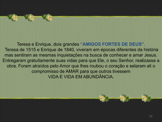 73 
Teresa e Enrique, dois grandes “AMIGOS FORTES DE DEUS”. 
Teresa de 1515 e Enrique de 1840, viveram em épocas diferentes da história 
mas sentiram as mesmas inquietações na busca de conhecer e amar Jesus. 
Entregaram gratuitamente suas vidas para que Ele, o seu Senhor, realizasse a 
obra. Foram atraídos pelo Amor que lhes roubou o coração e selaram ali o 
compromisso de AMAR para que outros tivessem 
VIDA E VIDA EM ABUNDÂNCIA. 
 