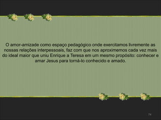 O amor-amizade como espaço pedagógico onde exercitamos livremente as 
nossas relações interpessoais, faz com que nos aproximemos cada vez mais 
do ideal maior que uniu Enrique a Teresa em um mesmo propósito: conhecer e 
74 
amar Jesus para torná-lo conhecido e amado. 
 