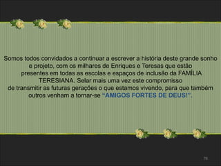 Somos todos convidados a continuar a escrever a história deste grande sonho 
76 
e projeto, com os milhares de Enriques e Teresas que estão 
presentes em todas as escolas e espaços de inclusão da FAMÍLIA 
TERESIANA. Selar mais uma vez este compromisso 
de transmitir as futuras gerações o que estamos vivendo, para que também 
outros venham a tornar-se “AMIGOS FORTES DE DEUS!”. 
 