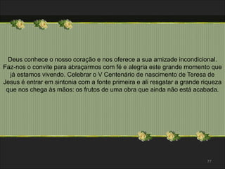 Deus conhece o nosso coração e nos oferece a sua amizade incondicional. 
Faz-nos o convite para abraçarmos com fé e alegria este grande momento que 
já estamos vivendo. Celebrar o V Centenário de nascimento de Teresa de 
Jesus é entrar em sintonia com a fonte primeira e ali resgatar a grande riqueza 
que nos chega às mãos: os frutos de uma obra que ainda não está acabada. 
77 
 