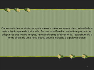 Cabe-nos ir descobrindo por quais meios e métodos vamos dar continuidade a 
esta missão que é de todos nós. Somos uma Família centenária que procura 
adaptar-se aos novos tempos, renovando-se gradativamente, reaprendendo a 
78 
ler os sinais de uma nova época onde a inclusão é a palavra chave. 
 