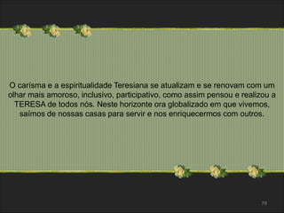 O carísma e a espiritualidade Teresiana se atualizam e se renovam com um 
olhar mais amoroso, inclusivo, participativo, como assim pensou e realizou a 
TERESA de todos nós. Neste horizonte ora globalizado em que vivemos, 
saímos de nossas casas para servir e nos enriquecermos com outros. 
79 
 