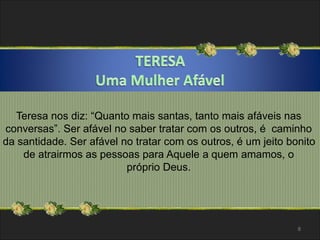 Teresa nos diz: “Quanto mais santas, tanto mais afáveis nas 
conversas”. Ser afável no saber tratar com os outros, é caminho 
da santidade. Ser afável no tratar com os outros, é um jeito bonito 
de atrairmos as pessoas para Aquele a quem amamos, o 
próprio Deus. 
8 
 