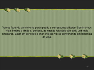Vamos fazendo caminho na participação e corresponsabilidade. Sentimo-nos 
mais irmãos e irmãs e, por isso, as nossas relações são cada vez mais 
circulares. Estar em conexão e criar enlaces vai-se convertendo em dinâmica 
80 
de vida. 
 