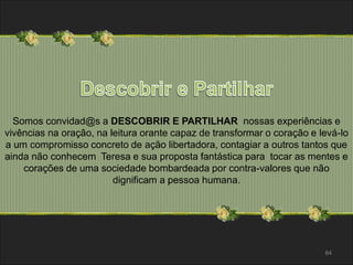 Somos convidad@s a DESCOBRIR E PARTILHAR nossas experiências e 
vivências na oração, na leitura orante capaz de transformar o coração e levá-lo 
a um compromisso concreto de ação libertadora, contagiar a outros tantos que 
ainda não conhecem Teresa e sua proposta fantástica para tocar as mentes e 
corações de uma sociedade bombardeada por contra-valores que não 
84 
dignificam a pessoa humana. 
 