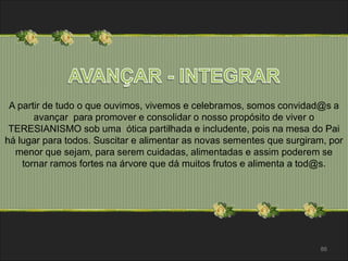 A partir de tudo o que ouvimos, vivemos e celebramos, somos convidad@s a 
86 
avançar para promover e consolidar o nosso propósito de viver o 
TERESIANISMO sob uma ótica partilhada e includente, pois na mesa do Pai 
há lugar para todos. Suscitar e alimentar as novas sementes que surgiram, por 
menor que sejam, para serem cuidadas, alimentadas e assim poderem se 
tornar ramos fortes na árvore que dá muitos frutos e alimenta a tod@s. 
 