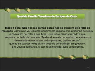 Mãos à obra. Que nossas santas obras não se atrasem pela falta de 
recursos. Jamais se viu um empreendimento iniciado com a bênção de Deus, 
87 
e com o fim de zelar a sua hora, que fosse menosprezado e que 
se perca por falta de recursos. Se decaí, é mais por motivo de apoiar-nos 
demasiadamente na ajuda das pessoas, “palitos secos”, 
que ao se colocar neles algum peso de contradição, se quebram. 
Em Deus a confiança, e com reta intenção, tudo venceremos. 
 