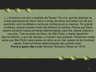 (...) Animemo-nos com o exemplo de Teresa: “Fé viva, que faz alcançar as 
coisas grandiosas de Deus. Deus é amigo de almas animadas com tal que 
caminhem com humildade e nenhuma confiança em si mesmas. Ter grande 
confiança, porque convém muito não diminuir os sonhos. Parece que Deus 
espera somente nossas primeiras determinações, para Ele, depois realizar a 
sua obra. Tudo se pode em Deus, diz São Paulo; e Santo Agostinho: 
Dai-me Senhor, o que me mandas, e manda o que quiseres. Pensemos muitas 
vezes que São Pedro nada perdeu ao atirar-se ao mar, apesar de ter duvidado 
88 
depois. Estas primeiras determinações são grande coisa”. 
Prove-o quem não o crer (Revista Teresiana, Março de 1873). 
 