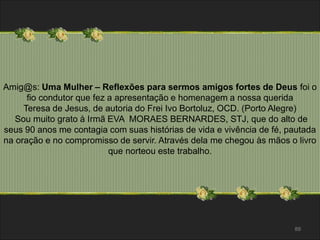 Amig@s: Uma Mulher – Reflexões para sermos amigos fortes de Deus foi o 
fio condutor que fez a apresentação e homenagem a nossa querida 
Teresa de Jesus, de autoria do Frei Ivo Bortoluz, OCD. (Porto Alegre) 
Sou muito grato à Irmã EVA MORAES BERNARDES, STJ, que do alto de 
seus 90 anos me contagia com suas histórias de vida e vivência de fé, pautada 
na oração e no compromisso de servir. Através dela me chegou às mãos o livro 
89 
que norteou este trabalho. 
 