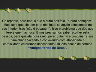 De repente, para nós, o que o outro nos fala, “é pura bobagem”. 
Mas, se o que ele tem para nos falar, se aquilo o incomoda no 
seu interior, isso “não é bobagem”. Isso é problema que dói, que 
fere e que machuca. E nós precisamos saber acolher esta 
pessoa, para que ela possa recuperar o ânimo e continuar a sua 
caminhada.Vivendo e convivendo com afabilidade e 
cordialidade,estaremos descobrindo um jeito bonito de sermos 
“Amigos fortes de Deus”. 
9 
 