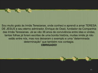 Sou muito grato às Irmãs Teresianas, onde conheci e aprendi a amar TERESA 
DE JESUS e seu eterno admirador, Enrique de Ossó, fundador da Companhia 
das Irmãs Teresianas. Já se vão 36 anos de convivência entre idas e vindas, 
tantas folhas já foram escritas de uma bonita história, muitas irmãs já não 
90 
estão entre nós, mas nos deixaram o exemplo e uma “determinada 
determinação” que também nos contagia. 
OBRIGADO! 
 