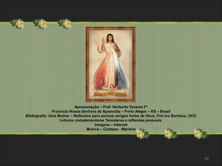92 
Apresentação – Prof. Norberto Tavares Fº 
Província Nossa Senhora de Aparecida – Porto Alegre – RS – Brasil 
Bibliografia: Uma Mulher – Reflexões para sermos amigos fortes de Deus, Frei Ivo Bortoluz, OCD 
Leituras complementares Teresianas e reflexões pessoais. 
Imagens – Internet 
Música – Cortazar - Mariana 
