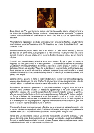 Sigue diciendo ella: "Por aquel tiempo me aficioné a leer novelas. Aquellas lecturas enfriaron mi fervor y
me hicieron caer en otras faltas. Comencé a pintarme y a buscar a parecer y a ser coqueta. Ya no estaba
contenta sino cuando tenía una novela entre mis manos. Pero esas lecturas me dejaban tristeza y
desilusión".
Afortunadamente el papá se dio cuenta del cambio de su hija y la llevó a los 15 años, a estudiar interna
en el colegio de hermanas Agustinas de Ávila. Allí, después de año y medio de estudios enfermó y tuvo
que volver a casa
Providencialmente una persona piadosa puso en sus manos "Las Cartas de San Jerónimo", y allí supo
por boca de tan grande santo, cuán peligrosa es la vida del mundo y cuán provechoso es para la
santidad el retirarse a la vida religiosa en un convento. Desde entonces se propuso que un día sería
religiosa.
Comunicó a su padre el deseo que tenía de entrar en un convento. Él, que la quería muchísimo, le
respondió: "Lo harás, pero cuando yo ya me haya muerto". La joven sabía que el esperar mucho tiempo
y quedarse en el mundo podría hacerla desistir de su propósito de hacerse religiosa. Y entonces se fugó
de la casa. Dice en sus recuerdos: "Aquel día, al abandonar mi hogar sentía tan terrible angustia, que
llegué a pensar que la agonía y la muerte no podían ser peores de lo que experimentaba yo en aquel
momento. El amor de Dios no era suficientemente grande en mí para ahogar el amor que profesaba a mi
padre y a mis amigos"
La santa determinó quedarse de monja en el convento de Ávila. Su padre al verla tan resuelta a seguir su
vocación, cesó de oponerse. Ella tenía 20 años. Un año más tarde hizo sus tres juramentos o votos de
castidad, pobreza y obediencia y entró a pertenecer a la Comunidad de hermanas Carmelitas.
Poco después de empezar a pertenecer a la comunidad carmelitana, se agravó de un mal que la
molestaba. Quizá una fiebre palúdica. Los médicos no lograban atajar el mal y éste se agravaba. Su
padre la llevó a su casa y fue quedando casi paralizada. Pero esta enfermedad le consiguió un gran bien,
y fue que tuvo oportunidad de leer un librito que iba a cambiar su vida. Se llamaba "El alfabeto espiritual",
por Osuna, y siguiendo las instrucciones de aquel librito empezó a practicar la oración mental y a
meditar. Estas enseñanzas le van a ser de inmensa utilidad durante toda su vida. Ella decía después que
si en este tiempo no hizo mayores progresos fue porque todavía no tenía un director espiritual, y sin esta
ayuda no se puede llegar a verdaderas alturas en la oración
A los tres años de estar enferma encomendó a San José que le consiguiera la gracia de la curación, y de
la manera más inesperada recobró la salud. En adelante toda su vida será una gran propagadora de la
devoción a San José, Y todos los conventos que fundará los consagrará a este gran santo
Teresa tenía un gran encanto personal, una simpatía impresionante, una alegría contagiosa, y una
especie de instinto innato de agradecimiento que la llevaba a corresponder a todas las amabilidades.
Con esto se ganaba la estima de todos los que la rodeaban. Empezar a tratar con ella y empezar a sentir
una inmensa simpatía hacia su persona, eran una misma cosa
 
