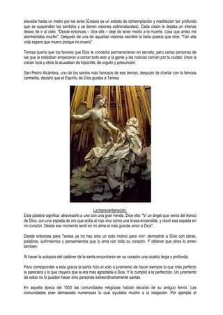 elevaba hasta un metro por los aires (Éxtasis es un estado de contemplación y meditación tan profundo
que se suspenden los sentidos y se tienen visiones sobrenaturales). Cada visión le dejaba un intenso
deseo de ir al cielo. "Desde entonces – dice ella – dejé de tener medio a la muerte, cosa que antes me
atormentaba mucho". Después de una de aquellas visiones escribió la bella poesía que dice: "Tan alta
vida espero que muero porque no muero"
Teresa quería que los favores que Dios le concedía permanecieran en secreto, pero varias personas de
las que la rodeaban empezaron a contar todo esto a la gente y las noticias corrían por la ciudad. Unos la
creían loca y otros la acusaban de hipócrita, de orgullo y presunción.
San Pedro Alcántara, uno de los santos más famosos de ese tiempo, después de charlar con la famosa
carmelita, declaró que el Espíritu de Dios guiaba a Teresa
La transverberación.
Esta palabra significa: atravesarlo a uno con una gran herida. Dice ella: "Vi un ángel que venía del tronco
de Dios, con una espada de oro que ardía al rojo vivo como una brasa encendida, y clavó esa espada en
mi corazón. Desde ese momento sentí en mi alma el más grande amor a Dios".
Desde entonces para Teresa ya no hay sino un solo motivo para vivir: demostrar a Dios con obras,
palabras, sufrimientos y pensamientos que lo ama con todo su corazón. Y obtener que otros lo amen
también.
Al hacer la autopsia del cadáver de la santa encontraron en su corazón una cicatriz larga y profunda.
Para corresponder a esta gracia la santa hizo el voto o juramento de hacer siempre lo que más perfecto
le pareciera y lo que creyera que le era más agradable a Dios. Y lo cumplió a la perfección. Un juramento
de estos no lo pueden hacer sino personas extraordinariamente santas
En aquella época del 1500 las comunidades religiosas habían decaído de su antiguo fervor. Las
comunidades eran demasiado numerosas lo cual ayudaba mucho a la relajación. Por ejemplo el
 