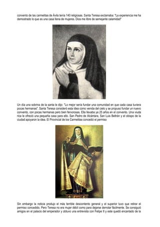 convento de las carmelitas de Ávila tenía 140 religiosas. Santa Teresa exclamaba: "La experiencia me ha
demostrado lo que es una casa llena de mujeres. Dios me libre de semejante calamidad"
Un día una sobrina de la santa le dijo: "Lo mejor sería fundar una comunidad en que cada casa tuviera
pocas hermanas". Santa Teresa consideró esta idea como venida del cielo y se propuso fundar un nuevo
convento, con pocas hermanas pero bien fervorosas. Ella llevaba ya 25 años en el convento. Una viuda
rica le ofreció una pequeña casa para ello. San Pedro de Alcántara, San Luis Beltrán y el obispo de la
ciudad apoyaron la idea. El Provincial de los Carmelitas concedió el permiso
Sin embargo la noticia produjo el más terrible descontento general y el superior tuvo que retirar el
permiso concedido. Pero Teresa no era mujer débil como para dejarse derrotar fácilmente. Se consiguió
amigos en el palacio del emperador y obtuvo una entrevista con Felipe II y este quedó encantado de la
 