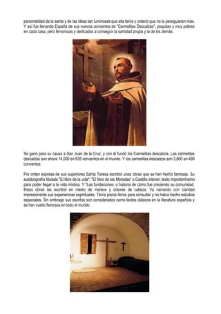personalidad de la santa y de las ideas tan luminosas que ella tenía y ordenó que no la persiguieran más.
Y así fue llenando España de sus nuevos conventos de "Carmelitas Descalzas", poquitas y muy pobres
en cada casa, pero fervorosas y dedicadas a conseguir la santidad propia y la de los demás.
Se ganó para su causa a San Juan de la Cruz, y con él fundó los Carmelitas descalzos. Las carmelitas
descalzas son ahora 14,000 en 835 conventos en el mundo. Y los carmelitas descalzos son 3,800 en 490
conventos.
Por orden expresa de sus superiores Santa Teresa escribió unas obras que se han hecho famosas. Su
autobiografía titulada "El libro de la vida"; "El libro de las Moradas" o Castillo interior; texto importantísimo
para poder llegar a la vida mística. Y "Las fundaciones: o historia de cómo fue creciendo su comunidad.
Estas obras las escribió en medio de mareos y dolores de cabeza. Va narrando con claridad
impresionante sus experiencias espirituales. Tenía pocos libros para consultar y no había hecho estudios
especiales. Sin embrago sus escritos son considerados como textos clásicos en la literatura española y
se han vuelto famosos en todo el mundo.
 