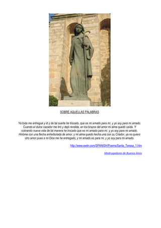 SOBRE AQUELLAS PALABRAS
Ya toda me entregué y di y de tal suerte he trocado, que es mi amado para mí, y yo soy para mi amado.
Cuando el dulce cazador me tiró y dejó rendida, en los brazos del amor mi alma quedó caída. Y
cobrando nueva vida de tal manera he trocado que es mi amado para mí, y yo soy para mi amado.
Hirióme con una flecha enherbolada de amor, y mi alma quedo hecha una con su Criador, ya no quiero
otro amor pues a mi Dios me he entregado, y mi amado es para mi, y yo soy para mi amado.
http://www.ewtn.com/SPANISH/Poems/Santa_Teresa_1.htm
Madrugadores de Buenos Aires
 