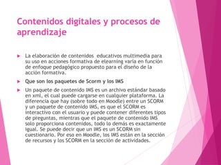 Contenidos digitales y procesos de
aprendizaje
 La elaboración de contenidos educativos multimedia para
su uso en acciones formativa de elearning varía en función
de enfoque pedagógico propuesto para el diseño de la
acción formativa.
 Que son los paquetes de Scorm y los IMS
 Un paquete de contenido IMS es un archivo estándar basado
en xml, el cual puede cargarse en cualquier plataforma. La
diferencia que hay (sobre todo en Moodle) entre un SCORM
y un paquete de contenido IMS, es que el SCORM es
interactivo con el usuario y puede contener diferentes tipos
de preguntas, mientras que el paquete de contenido IMS
solo proporciona contenidos, todo lo demás es exactamente
igual. Se puede decir que un IMS es un SCORM sin
cuestionario. Por eso en Moodle, los IMS están en la sección
de recursos y los SCORM en la sección de actividades.
 