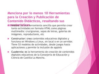 Menciona por lo menos 10 Herramientas
para la Creación y Publicación de
Contenido Didácticos, resaltando sus
características Ardora :es una herramienta sencilla que permite crear
tanto actividades en formato HTML como páginas
multimedia: crucigramas, sopas de letras, galerías de
imágenes, reproductores, etc
 Constructor: crea contenidos educativos digitales y
funciona en Windows y Linux, en local o en un servidor.
Tiene 53 modelos de actividades, desde juegos hasta
aplicaciones y permite la inclusión de applets
 Cuadernia: es la herramienta de creación de contenidos
digitales educativos de la Consejería de Educación y
Ciencia de Castilla-La Mancha.
 