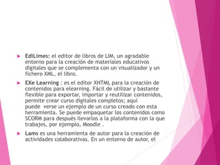  EdiLimes: el editor de libros de LIM, un agradable
entorno para la creación de materiales educativos
digitales que se complementa con un visualizador y un
fichero XML, el libro.
 EXe Learning : es el editor XHTML para la creación de
contenidos para elearning. Fácil de utilizar y bastante
flexible para exportar, importar y reutilizar contenidos,
permite crear curso digitales completos; aquí
puede verse un ejemplo de un curso creado con esta
herramienta. Se puede empaquetar los contenidos como
SCORM para después llevarlos a la plataforma con la que
trabajes, por ejemplo, Moodle .
 Lams es una herramienta de autor para la creación de
actividades colaborativas. En un entorno de autor, el
 