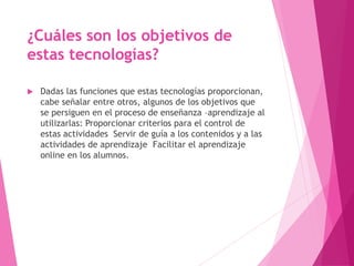 ¿Cuáles son los objetivos de
estas tecnologías?
 Dadas las funciones que estas tecnologías proporcionan,
cabe señalar entre otros, algunos de los objetivos que
se persiguen en el proceso de enseñanza –aprendizaje al
utilizarlas: Proporcionar criterios para el control de
estas actividades Servir de guía a los contenidos y a las
actividades de aprendizaje Facilitar el aprendizaje
online en los alumnos.
 