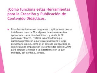 ¿Cómo funciona estas Herramientas
para la Creación y Publicación de
Contenido Didácticos.
 Estas herramientas son programas o aplicaciones que se
instalan en nuestra PC,( algunas de estas necesitan
aplicaciones Java para funcionar), y desde la PC
podemos entonces, realizar las actividades que
queremos presentar a nuestros estudiantes y luego
presentarla online, como es el caso de Exe learning en
cual se puede empaquetar los contenidos como SCORM
para después llevarlos a la plataforma con la que
trabajes, por ejemplo, Moodle.
 