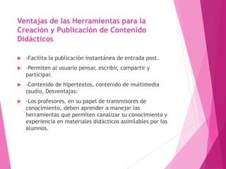 Ventajas de las Herramientas para la
Creación y Publicación de Contenido
Didácticos
 -Facilita la publicación instantánea de entrada post.
 -Permiten al usuario pensar, escribir, compartir y
participar.
 -Contenido de hipertextos, contenido de multimedia
(audio, Desventajas:
 -Los profesores, en su papel de transmisores de
conocimiento, deben aprender a manejar las
herramientas que permiten canalizar su conocimiento y
experiencia en materiales didácticos asimilables por los
alumnos.
 