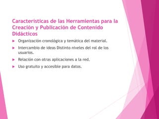 Características de las Herramientas para la
Creación y Publicación de Contenido
Didácticos
 Organización cronológica y temática del material.
 Intercambio de ideas Distinto niveles del rol de los
usuarios.
 Relación con otras aplicaciones a la red.
 Uso gratuito y accesible para datos.
 