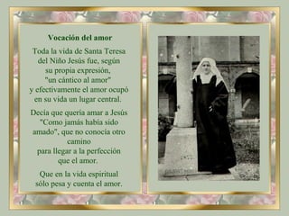 Vocación del amor
Toda la vida de Santa Teresa
del Niño Jesús fue, según
su propia expresión,
"un cántico al amor"
y efectivamente el amor ocupó
en su vida un lugar central.
Decía que quería amar a Jesús
"Como jamás había sido
amado", que no conocía otro
camino
para llegar a la perfección
que el amor.
Que en la vida espiritual
sólo pesa y cuenta el amor.
 