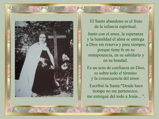 El Santo abandono es el fruto
de la infancia espiritual.
Junto con el amor, la esperanza
y la humildad el alma se entrega
a Dios sin reserva y para siempre,
porque tiene fe en su
omnipotencia, en su sabiduría y
en su bondad.
Es un acto de confianza en Dios,
es sobre todo el término
y la consecuencia del amor.
Escribió la Santa:"Desde hace
tiempo no me pertenezco,
me entregué del todo a Jesús... ".
 