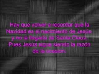 Hay que volver a recordar que la
Navidad es el nacimiento de Jesús
  y no la llegada de Santa Claus.
 Pues Jesús sigue siendo la razón
            de la ocasión.
 