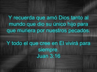 Y recuerda que amó Dios tanto al
 mundo que dio su único hijo para
que muriera por nuestros pecados.

Y todo el que cree en El vivirá para
             siempre.
            Juan 3:16
 