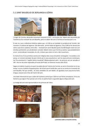 Glòria Vendrell i Balaguer/Hagiografia antiga i medieval/Màster Arqueologia i arts cristianes/curs 2016-17/prof. Lenke Kovac
10
5.1 SANT BAUDELIO DE BERLANGA A SÒRIA
L’origen de l’ermita, declarada monument nacional el 1917, no és prou clar. Sabem pels documents de
l’existència d’un monestir de sant Baudilio, però no sabem del cert si l’ermita en formava part o no.
Si més no, com a referència històrica sabem que el 1136 es va traslladar la jurisdicció de l’ermita i del
monestir a la diòcesi de Sigüenza. Don Bernardo , primer bisbe de Sigüenza, l’any 1144 va fer donació de
vàries coses de la catedral, entre elles : monasterium sancti Bauduli quod crica Berlangam situm est cum
òmnibus pertinentiis suis ad abendum concedo. Deduïm doncs que l’ermita ja existia i que probablement
va ser construïda per mossàrabs, és a dir, cristians que vivien en terra dels musulmans .
Es tracta d’una d’una primitiva construcció religiosa (dos cossos de planta rectangular) incrustada a una
penya, un raríssim exemplar de gran interès per la seva arquitectura i per les seves pintures romàniques
(se l’ha anomenat la “capella Sixtina mossàrab”) Malauradament però , les pintures van ser venudes el
sXX . Avui en dia estan exposades,al museo del Prado i en diversos museus dels EEUU.
Segons la tradició, la gruta a la qual s’accedeix des de l’interior de l’ermita, va servir d’eremitori en el seu
temps i va ser al voltant d’aquesta gruta i de la font que hi brolla dins, que es va construir el monestir de
sant Baudilio. Pel que sembla, als antics deixebles de sant Baldiri, els agradava viure prop de les fonts
d’aigua, evocant així el lloc del martiri del sant.
Una dada interessant és que a sobre de la pilastra central que s’obre en vuit fortes nervadures, hi ha una
llanterna que alguns l’han pensat com el lloc on podria haver-se guardat alguna relíquia del sant.
La imatge del sant està representada en les pintures de l’absis.
LLANTERNA SOBRE LA PILASTRA CENTRAL
 
