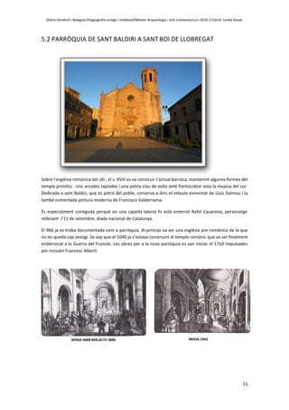 Glòria Vendrell i Balaguer/Hagiografia antiga i medieval/Màster Arqueologia i arts cristianes/curs 2016-17/prof. Lenke Kovac
11
5.2 PARRÒQUIA DE SANT BALDIRI A SANT BOI DE LLOBREGAT
Sobre l’església romànica del sXI , el s. XVIII es va construir l’actual barroca, mantenint algunes formes del
temple primitiu : cinc arcades tapiades i una petita clau de volta amb Pantocràtor sota la rosassa del cor.
Dedicada a sant Baldiri, que és patró del poble, conserva a dins el retaule esmentat de Lluís Dalmau i la
també esmentada pintura moderna de Francisco Valderrama.
És especialment coneguda perquè en una capella lateral hi està enterrat Rafel Casanova, personatge
rellevant l’11 de setembre, diada nacional de Catalunya.
El 966 ja es troba documentada com a parròquia. Al principi va ser una església pre-romànica de la que
no en queda cap vestigi. Se sap que el 1040 ja s’estava construint el temple romànic que va ser finalment
enderrocat a la Guerra del Francès. Les obres per a la nova parròquia es van iniciar el 1710 impulsades
per mossèn Francesc Alberti
MISSA AMB MALALTS 1880 MISSA 1941
 