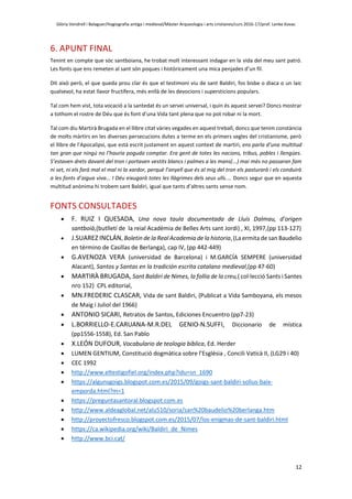 Glòria Vendrell i Balaguer/Hagiografia antiga i medieval/Màster Arqueologia i arts cristianes/curs 2016-17/prof. Lenke Kovac
12
6. APUNT FINAL
Tenint en compte que sóc santboiana, he trobat molt interessant indagar en la vida del meu sant patró.
Les fonts que ens remeten al sant són poques i històricament una mica penjades d’un fil.
Dit això però, el que queda prou clar és que el testimoni viu de sant Baldiri, fos bisbe o diaca o un laic
qualsevol, ha estat llavor fructífera, més enllà de les devocions i supersticions populars.
Tal com hem vist, tota vocació a la santedat és un servei universal, i quin és aquest servei? Doncs mostrar
a tothom el rostre de Déu que és font d’una Vida tant plena que no pot robar ni la mort.
Tal com diu Martirà Brugada en el llibre citat vàries vegades en aquest treball, doncs que tenim constància
de molts màrtirs en les diverses persecucions dutes a terme en els primers segles del cristianisme, però
el llibre de l’Apocalipsi, que està escrit justament en aquest context de martiri, ens parla d’una multitud
tan gran que ningú no l’hauria poguda comptar. Era gent de totes les nacions, tribus, pobles i llengües.
S’estaven drets davant del tron i portaven vestits blancs i palmes a les mans(...) mai més no passaran fam
ni set, ni els farà mal el mal ni la xardor, perquè l’anyell que és al mig del tron els pasturarà i els conduirà
a les fonts d’aigua viva... I Déu eixugarà totes les llàgrimes dels seus ulls.... Doncs segur que en aquesta
multitud anònima hi trobem sant Baldiri, igual que tants d’altres sants sense nom.
FONTS CONSULTADES
 F. RUIZ I QUESADA, Una nova taula documentada de Lluís Dalmau, d’origen
santboià,(butlletí de la reial Acadèmia de Belles Arts sant Jordi) , XI, 1997,(pp 113-127)
 J.SUAREZ INCLÁN, Boletin de la Real Academia de la historia, (La ermita de san Baudelio
en término de Casillas de Berlanga), cap IV, (pp 442-449)
 G.AVENOZA VERA (universidad de Barcelona) i M.GARCÍA SEMPERE (universidad
Alacant), Santos y Santas en la tradición escrita catalano medieval,(pp 47-60)
 MARTIRÀ BRUGADA, Sant Baldiri de Nimes, la follia de la creu,( col·lecció Sants i Santes
nro 152) CPL editorial,
 MN.FREDERIC CLASCAR, Vida de sant Baldiri, (Publicat a Vida Samboyana, els mesos
de Maig i Juliol del 1966)
 ANTONIO SICARI, Retratos de Santos, Ediciones Encuentro (pp7-23)
 L.BORRIELLO-E.CARUANA-M.R.DEL GENIO-N.SUFFI, Diccionario de mística
(pp1556-1558), Ed. San Pablo
 X.LEÓN DUFOUR, Vocabulario de teologia bíblica, Ed. Herder
 LUMEN GENTIUM, Constitució dogmàtica sobre l’Església , Concili Vaticà II, (LG29 i 40)
 CEC 1992
 http://www.eltestigofiel.org/index.php?idu=sn_1690
 https://algunsgoigs.blogspot.com.es/2015/09/goigs-sant-baldiri-solius-baix-
emporda.html?m=1
 https://preguntasantoral.blogspot.com.es
 http://www.aldeaglobal.net/alu510/soria/san%20baudelio%20berlanga.htm
 http://proyectofresco.blogspot.com.es/2015/07/los-enigmas-de-sant-baldiri.html
 https://ca.wikipedia.org/wiki/Baldiri_de_Nimes
 http://www.bci.cat/
 