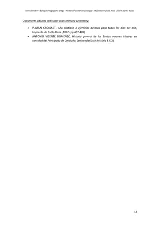 Glòria Vendrell i Balaguer/Hagiografia antiga i medieval/Màster Arqueologia i arts cristianes/curs 2016-17/prof. Lenke Kovac
13
Documents adjunts cedits per Joan Arimany Juventeny:
 P.JUAN CROISSET, Año cristiano o ejercicios devotos para todos los días del año,
Imprenta de Pablo Riera ,1862,(pp 407-409)
 ANTONIO VICENTE DOMÈNEC, Historia general de los Santos varones i·lustres en
santidad del Principado de Cataluña, (arxiu eclesiàstic històric 8.XIX)
 