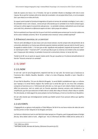 Glòria Vendrell i Balaguer/Hagiografia antiga i medieval/Màster Arqueologia i arts cristianes/curs 2016-17/prof. Lenke Kovac
2
Cada do suposa una tasca ( no a l’inrevés). Cal que la santedat rebuda es desplegui amb tota la seva
riquesa. No es pot fer trampes amb el do rebut de la santedat: si és acceptat dóna fruits, si no és acceptat
(tot i que rebut) no en dóna de fruits.
En aquest sentit també la Constitució dogmàtica LG parla en termes de santedat ontològica ( com a do) i
de santedat moral ( com a tasca) , remarcant per altra banda que la santedat no es mostra sempre igual,
sinó que es cultiva segons la vocació de cada persona : La santedat cristiana, radicalment una en tant que
unió amb Crist, altrament es diferencia segons els dons i oficis propis de cadascú.
Però en qualsevol cas el que està clar és que el camí de la santedat passa sempre per la creu (en cadascuna
de les seves múltiples variants). No hi ha santedat sense renúncia i sense combat espiritual3
1.4 DIMENSIÓ UNIVERSAL DE LA SANTEDAT
Tots els sants identifiquen la seva tasca com una missió eclesial, inscrita sempre dins del perímetre de la
comunitat, plantada en un humus que alimenta aquesta mateixa santedat ( que per això és humil) i que a
la vegada es nodreix d’ella (...) En tant que un dels significats més profunds i originals de la paraula “sant”
és “pertanyent a Déu” i “reservat a Ell”4
, i en tant que Déu és per se universal, ens trobem amb una realitat
que s’imposa per ella mateixa: la santedat al servei de la comunitat cristiana i al servei del món.
També la LG 40 ens en parla en aquest mateix sentit. No per casualitat se li ha donat extraoficialment el
títol de “Vocació universal a la santedat”.
2. EL SANT
2.1 EL NOM
El nom del sant té varia lleugerament, depenent del lloc on rep culte. De manera que a Catalunya se
l’anomena Boi o Baldiri, Baudilio, Baudelio o Boal a la resta d’Espanya, Beudille a Lyon i Bauzille a
Languedoc.
El nom llatí és Baudilius. Tal com diu Martirià Brugada, la versió Baldiri probablement sigui un cultisme
que l’apropa a la versió llatina original. Diu també que la versió Boi que és una mica més complexa:
comporta la fusió de au en o i l’eliminació del sufix àton us. Com que el nom reduït a Bodul resulta prou
difícil de pronunciar, tant en català com en francès apareixen diverses versions amb tendència a la
simplificació, que fan que evolucioni en Boïl o Boi en català, Boil o Bay en francès o Boal o Boy en castellà.
Per altra banda, en italià seguint les seves pròpies normes fonètiques, el nom es transforma en Baudolino.
Dir per altra banda que etimològicament sembla que Baldiri prové d’una paraula cèltica que significa
“victoriós”
2.2 LES FONTS
L’hagiografia és un gènere molt popular a l’Edat Mitjana. De fet hi ha una bona mostra de vides de sants
escrites primer en llatí i després en les llengües vernacles.
Les fonts en referència al sant no són fàcils de trobar perquè no n’hi gaires, però la pag web www.el testigo
fiel.org dóna dades sobre el sant, afegint que treu la informació del llibre «Vidas de los santos de A.
3
CEC 1992 (nro.2015)
4
ANTONIO SICARI, Retratos de Santos, Ediciones Encuentro (p 21)
 