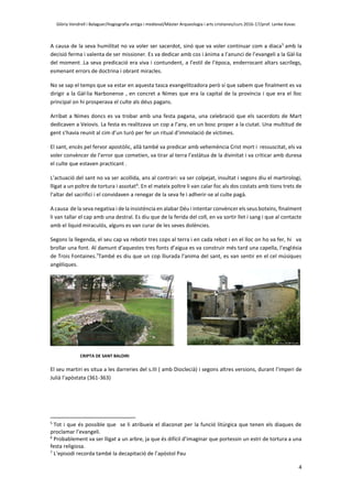 Glòria Vendrell i Balaguer/Hagiografia antiga i medieval/Màster Arqueologia i arts cristianes/curs 2016-17/prof. Lenke Kovac
4
A causa de la seva humilitat no va voler ser sacerdot, sinó que va voler continuar com a diaca5
amb la
decisió ferma i valenta de ser missioner. Es va dedicar amb cos i ànima a l’anunci de l’evangeli a la Gàl·lia
del moment .La seva predicació era viva i contundent, a l’estil de l’època, enderrocant altars sacrílegs,
esmenant errors de doctrina i obrant miracles.
No se sap el temps que va estar en aquesta tasca evangelitzadora però sí que sabem que finalment es va
dirigir a la Gàl·lia Narbonense , en concret a Nimes que era la capital de la província i que era el lloc
principal on hi prosperava el culte als déus pagans.
Arribat a Nimes doncs es va trobar amb una festa pagana, una celebració que els sacerdots de Mart
dedicaven a Veiovis. La festa es realitzava un cop a l’any, en un bosc proper a la ciutat. Una multitud de
gent s’havia reunit al cim d’un turó per fer un ritual d’immolació de víctimes.
El sant, encès pel fervor apostòlic, allà també va predicar amb vehemència Crist mort i ressuscitat, els va
voler convèncer de l’error que cometien, va tirar al terra l’estàtua de la divinitat i va criticar amb duresa
el culte que estaven practicant .
L’actuació del sant no va ser acollida, ans al contrari: va ser colpejat, insultat i segons diu el martirologi,
lligat a un poltre de tortura i assotat6
. En el mateix poltre li van calar foc als dos costats amb tions trets de
l’altar del sacrifici i el convidaven a renegar de la seva fe i adherir-se al culte pagà.
A causa de la seva negativa i de la insistència en alabar Déu i intentar convèncer els seus botxins, finalment
li van tallar el cap amb una destral. Es diu que de la ferida del coll, en va sortir llet i sang i que al contacte
amb el líquid miraculós, alguns es van curar de les seves dolències.
Segons la llegenda, el seu cap va rebotir tres cops al terra i en cada rebot i en el lloc on ho va fer, hi va
brollar una font. Al damunt d’aquestes tres fonts d’aigua es va construir més tard una capella, l’església
de Trois Fontaines.7
També es diu que un cop lliurada l’anima del sant, es van sentir en el cel músiques
angèliques.
CRIPTA DE SANT BALDIRI
El seu martiri es situa a les darreries del s.III ( amb Dioclecià) i segons altres versions, durant l’imperi de
Julià l’apòstata (361-363)
5
Tot i que és possible que se li atribueix el diaconat per la funció litúrgica que tenen els diaques de
proclamar l’evangeli.
6
Probablement va ser lligat a un arbre, ja que és difícil d’imaginar que portessin un estri de tortura a una
festa religiosa.
7
L’episodi recorda també la decapitació de l’apòstol Pau
 