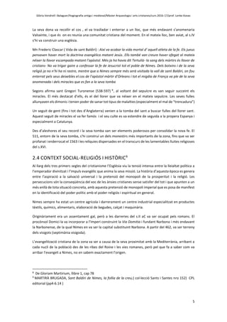 Glòria Vendrell i Balaguer/Hagiografia antiga i medieval/Màster Arqueologia i arts cristianes/curs 2016-17/prof. Lenke Kovac
5
La seva dona va recollir el cos , el va traslladar i enterrar a un lloc, que més endavant s’anomenaria
Valsainte, i que és on es reunia una comunitat cristiana del moment. En el mateix lloc, ben aviat, al s.IV
s’hi va construir una església.
Mn Frederic Clascar ( Vida de sant Baldiri) : Així va acabar la vida mortal d’ aquell atleta de la fe. Els jueus
pensaven haver mort la doctrina evangèlica matant Jesús. Ells també van creure haver ofegat al mateix
néixer la llavor escampada matant l’apòstol. Més ja ho havia dit Tertulià- la sang dels màrtirs és llavor de
cristians- No va trigar gaire a confessar la fe de Jesucrist tot el poble de Nimes. Dels botxins i de la seva
religió ja no n’hi ha ni rastre, mentre que a Nimes sempre més serà visitada la vall de sant Baldiri, on fou
enterrat pels seus deixebles el cos de l’apòstol màrtir d’Orleans i tot el migdia de França va ple de la seva
anomenada i dels miracles que es fan a la seva tomba
Segons afirma sant Gregori Turonense (538-597) 8
, al voltant del sepulcre es van seguir succeint els
miracles. El més destacat d’ells, és el del llorer que va néixer en el mateix sepulcre. Les seves fulles
allunyaven els dimonis i tenien poder de sanar tot tipus de malalties (especialment el mal de “trencadura”)
Un seguit de gent (fins i tot des d’Anglaterra) venien a la tomba del sant a buscar fulles del llorer sant.
Aquest seguit de miracles el va fer famós i el seu culte es va estendre de seguida a la propera Espanya i
especialment a Catalunya.
Des d’aleshores el seu record i la seva tomba van ser elements poderosos per consolidar la nova fe. El
511, entorn de la seva tomba, s’hi construí un dels monestirs més importants de la zona, fins que va ser
profanat i enderrocat el 1563 i les relíquies dispersades en el transcurs de les lamentables lluites religioses
del s.XVI.
2.4 CONTEXT SOCIAL-RELIGIÓS I HISTÒRIC9
Al llarg dels tres primers segles del cristianisme l’Església viu la tensió intensa entre la lleialtat política a
l’emperador divinitzat i l’impuls evangèlic que anima la seva missió. La història d’aquesta època es genera
entre l’aspiració a la salvació universal i la pretensió del monopoli de la prosperitat i la religió. Les
persecucions són la conseqüència del xoc de les ànsies cristianes sense satisfer del tot i que apunten a un
més enllà de tota situació concreta, amb aquesta pretensió de monopoli imperial que es posa de manifest
en la identificació del poder polític amb el poder religiós i espiritual en general.
Nimes sempre ha estat un centre agrícola i darrerament un centre industrial especialitzat en productes
tèxtils, químics, alimentaris, elaboració de begudes, calçat i maquinària.
Originàriament era un assentament gal, però a les darreries del s.II aC va ser ocupat pels romans. El
procònsol Domici la va incorporar a l’Imperi construint la Via Domitia i fundant Narbona i més endavant
la Narbonense, de la qual Nimes en va ser la capital substituint Narbona. A partir del 462, va ser terreny
dels visigots (septimània visigoda).
L’evangelització cristiana de la zona va ser a causa de la seva proximitat amb la Mediterrània, arribant a
cada nucli de la població des de les ribes del Roine i les vies romanes, però pel que fa a saber com va
arribar l’evangeli a Nimes, no en sabem exactament l’origen.
8
De Gloriam Martirium, llibre 1, cap 78
9
MARTIRÀ BRUGADA, Sant Baldiri de Nimes, la follia de la creu,( col·lecció Sants i Santes nro 152) CPL
editorial (pp4-6.14 )
 