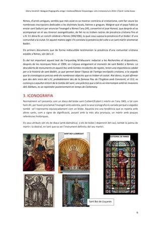Glòria Vendrell i Balaguer/Hagiografia antiga i medieval/Màster Arqueologia i arts cristianes/curs 2016-17/prof. Lenke Kovac
6
Nimes, d’arrels antigues, sembla que més aviat es va mostrar contrària al cristianisme, com fan veure les
nombroses inscripcions dedicades a les divinitats locals, llatines o gregues. Malgrat que el papa Fabià va
enviar sant Sadurní per anunciar l’evangeli a Nimes l’any 245, convertint el jove Honest, que després el va
acompanyar en el seu itinerari evangelitzador, de fet no es troben rastres de presència cristiana fins el
s.IV. En dóna fe un concili celebrat a Nimes (394/396), la qual cosa suposa la presència d’un bisbe i d’una
comunitat a la ciutat. En aquest mateix segle s’hi constata la presència del culte a un sant màrtir anomenat
Baldiri.
Els primers documents que de forma indiscutible testimonien la presència d’una comunitat cristiana
estable a Nimes, són del s.V.
És del tot important aquest text de l’arqueòleg M.Mauzaric redactat a les Recherches et Acquisitions,
després de les recerques fetes el 1909, on s’alçava antigament el monestir de sant Baldiri a Nimes: La
descoberta de monuments en aquest lloc amb tombes recobertes de rajoles, tenen una importància cabdal
per a la història de sant Baldiri, ja que permet datar l’època de l’antiga necròpolis cristiana, a la vegada
que la cronologia es precisa amb els nombrosos objectes que es troben al costat. Així doncs, es pot afirmar
que des dels inicis del s.IV, probablement des de la famosa Pau de l’Església amb Constantí, el 313, es
comença a sepultar entorn de la tomba del sant; una pràctica que si bé es va interrompre amb les invasions
dels bàrbars, es va reprendre posteriorment en temps de Carlemany.
3. ICONOGRAFIA
Normalment se’l presenta com un diaca del bisbe sant Cutbert/Eubert ( màrtir en l’any 340), o tal com
hem dit, per haver proclamat l’evangeli amb valentia, però la seva iconografia és variada perquè a vegades
també se’l representa equivocadament com un bisbe. Aquesta era una tendència que es repetia amb
altres sants, com a signe de dignificació, posant amb la més alta jerarquia, un màrtir amb poques
referències històriques.
Els seus atributs són els de diaca (amb dalmàtica) o els de bisbe ( depenent del cas), també la palma de
màrtir i la destral, en tant que va ser l’instrument definitiu del seu martiri.
SANT BOI LLOBREGAT
CATEDRAL DE NIMES
Sant Boi de Lluçanés
 