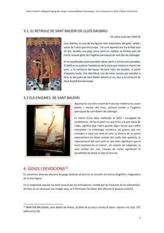 Glòria Vendrell i Balaguer/Hagiografia antiga i medieval/Màster Arqueologia i arts cristianes/curs 2016-17/prof. Lenke Kovac
7
3.1. EL RETAULE DE SANT BALDIRI DE LLUÍS DALMAU
Oli sobre taula del 1448-50
Lluís Dalmau és una de les figures més importants del gòtic català i
autor de l’obra que ens ocupa. Tal com aquesta ens ha arribat avui
en dia, sembla una peça única però en realitat va formar part de
l’antic retaule gòtic de l’Església parroquial de sant Boi de Llobregat.
Hi ha localitzades dues possibles altres parts a col·leccions privades.
El 2003 es va publicar l'existència de la taula que mostra el martiri del
sant, a la col·lecció Barraquer de Sant Feliu de Guíxols. A partir
d'aquesta taula, s'ha identificat una de nova, encara per estudiar a
fons: la del judici de Sant Baldiri davant el rei, avui a la col·lecció de
Hans Rudolf Gerstenmaier.
3.2 ELS ENIGMES DE SANT BALDIRI
Aquesta és una obra recent de Francisco Valderrama, autor
plàstic i mestre del fresc, present també a l’església
parroquial de sant Baldiri de Llobregat.
Es tracta d’una obra realitzada el 2015 i carregada de
simbolismes. De fet el petit nus que hi ha a la part baixa de
l’alba, significa que l’obra guarda algun secret que caldrà
interpretar: la simbologia numèrica, els graons que ens
conviden a alçar-nos amb el sant, la branca de la palma
representant els dotze articles del credo dels apòstols, la
representació del sant amb un aire eteri significant que la
mort solament és un trànsit , els coloms, els ratpenats, la
serp símbol del mal, l’escala de corda significant la
possibilitat de deixar la vida enrere etc.
4. GOIGS I DEVOCIONS10
Es conserven diverses edicions de goigs dedicats al sant on es recullen els textos biogràfics i llegendaris
de la seva figura.
En la religiositat popular ha estat invocat per les trencadures i també per les fractures de les extremitats.
Als llocs on es venerava una imatge seva, se li ofrenaven les faixes dels afectats d’aquesta malaltia.
10
MARTIRÀ BRUGADA, Sant Baldiri de Nimes, la follia de la creu,( col·lecció Sants i Santes nro 152) CPL
editorial (p 18)
 